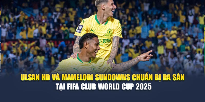 Ulsan HD và Mamelodi Sundowns chuẩn bị ra sân tại FIFA Club World Cup 2025